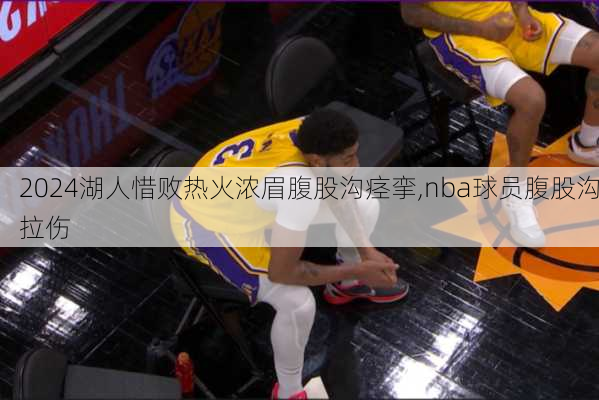 湖人惜败热火浓眉腹股沟痉挛,nba球员腹股沟拉伤