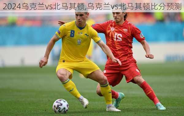 乌克兰vs北马其顿,乌克兰vs北马其顿比分预测