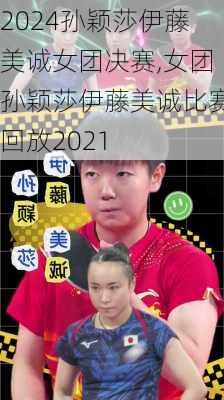 孙颖莎伊藤美诚女团决赛,女团孙颖莎伊藤美诚比赛回放2021