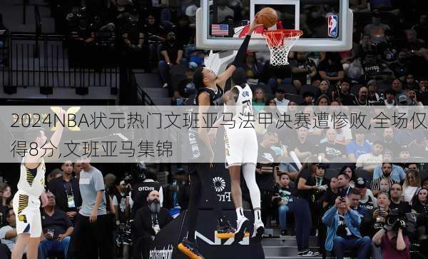 NBA状元热门文班亚马法甲决赛遭惨败,全场仅得8分,文班亚马集锦