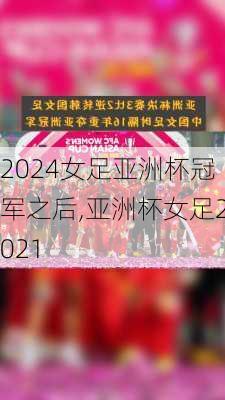 女足亚洲杯冠军之后,亚洲杯女足2021